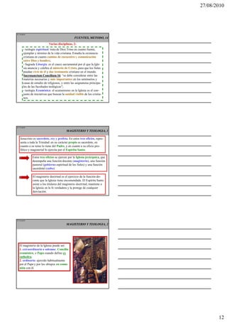 27/08/2010




IT 34 de50
                                                 FUENTES, METODO, 14
                            Varias disciplinas, 2:
       - teología espiritual: trata de Dios Trino en cuanto fuente,
       ejemplar y término de la vida cristiana. Estudia la existencia
       cristiana en cuanto camino de encuentro y comunicación
       entre Dios y hombre;
       - Sagrada Liturgia: es el cauce sacramental por el que la Igle-
       sia anuncia y celebra el misterio de Cristo, para que los fieles
       puedan vivir de él y dar testimonio cristiano en el mundo.
       Sacrosanctum Concilium 16 “se debe considerar entre las
                                     16:
       materias necesarias y más importantes en los seminarios y
       casas de estudio de religiosos, y entre las asignaturas principa-
       les de las facultades teológicas”;
       - teología Ecuménica: el ecumenismo en la Iglesia es el con-
       junto de iniciativas que buscan la unidad visible de los cristia-
       nos.




IT 35 de50
                                          MAGISTERIO Y TEOLOGIA, 1

   Jesucristo es sacerdote, rey y profeta. En estos tres oficios, repre-
   senta a toda la Trinidad: en su carácter propio es sacerdote, en
   cuanto a su reino lo tiene del Padre, y en cuanto a su oficio pro-
   fético y magisterial lo ejercita por el Espíritu Santo.

              Estos tres oficios se ejercen por la Iglesia jerárquica, que
              desempeña una función docente (magisterio), una función
              pastoral (gobierno espiritual de los fieles) y una función
              sacerdotal (culto).

              El magisterio doctrinal es el ejercicio de la función do-
              cente que la Iglesia tiene encomendada. El Espíritu Santo
              asiste a los titulares del magisterio doctrinal, mantiene a
              la Iglesia en la fe verdadera y la protege de cualquier
              desviación.




IT 36 de50

                                          MAGISTERIO Y TEOLOGIA, 2




  El magisterio de la Iglesia puede ser:
  1. extraordinario o solemne: Concilio
  ecuménico, o Papa cuando define ex
  cathedra;
  2. ordinario: ejercido habitualmente
  por el Papa y por los obispos en comu-
  nión con él.




                                                                                    12
 