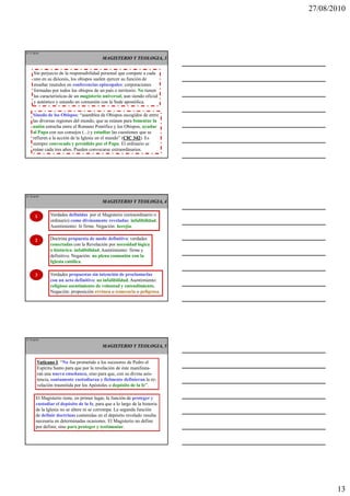27/08/2010




IT 37 de50
                                           MAGISTERIO Y TEOLOGIA, 3


     Sin perjuicio de la responsabilidad personal que compete a cada
     uno en su diócesis, los obispos suelen ejercer su función de
     enseñar reunidos en conferencias episcopales: corporaciones
     formadas por todos los obispos de un país o territorio. No tienen
     las características de un magisterio universal, aun siendo oficial
     y auténtico y estando en comunión con la Sede apostólica.

     Sínodo de los Obispos: “asamblea de Obispos escogidos de entre
     las diversas regiones del mundo, que se reúnen para fomentar la
     unión estrecha entre el Romano Pontífice y los Obispos, ayudar
     al Papa con sus consejos (...) y estudiar las cuestiones que se
     refieren a la acción de la Iglesia en el mundo” (CIC 342 Es
                                                      CIC 342).
     siempre convocado y presidido por el Papa. El ordinario se
     reúne cada tres años. Pueden convocarse extraordinarios.




IT 38 de50
                                           MAGISTERIO Y TEOLOGIA, 4


       1      Verdades definidas por el Magisterio (extraordinario o
              ordinario) como divinamente reveladas: infalibilidad.
              Asentimiento: fe firme. Negación: herejía.

       2      Doctrina propuesta de modo definitivo: verdades
              conectadas con la Revelación por necesidad lógica
              o histórica: infalibilidad. Asentimiento: firme y
              definitivo. Negación: no plena comunión con la
              Iglesia católica.

       3      Verdades propuestas sin intención de proclamarlas
              con un acto definitivo: no infalibilidad. Asentimiento:
              religioso asentimiento de voluntad y entendimiento.
              Negación: proposición errónea o temeraria o peligrosa.




IT 39 de50

                                           MAGISTERIO Y TEOLOGIA, 5


        Vaticano I “No fue prometido a los sucesores de Pedro el
                  I:
        Espíritu Santo para que por la revelación de éste manifesta-
        ran una nueva enseñanza, sino para que, con su divina asis-
        tencia, santamente custodiaran y fielmente definieran la re-
        velación trasmitida por los Apóstoles o depósito de la fe”.

       El Magisterio tiene, en primer lugar, la función de proteger y
       custodiar el depósito de la fe, para que a lo largo de la historia
       de la Iglesia no se altere ni se corrompa. La segunda función
       de definir doctrinas contenidas en el depósito revelado resulta
       necesaria en determinadas ocasiones. El Magisterio no define
       por definir, sino para proteger y testimoniar.




                                                                                   13
 