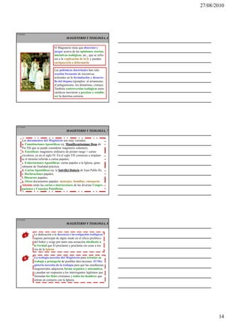 27/08/2010




IT 40 de50

                                         MAGISTERIO Y TEOLOGIA, 6


                               El Magisterio tiene que discernir y
                               juzgar acerca de las opiniones, teorías,
                               iniciativas teológicas, etc., que se refie-
                               ren a la explicación de la fe y pueden
                               enriquecerla o deformarla.

                               Las polémicas doctrinales han sido
                               ocasión frecuente de iniciativas
                               eclesiales en la formulación y desarro-
                               llo del dogma (ejemplos: el arrianismo,
                               el pelagianismo, los donatistas, cismas).
                               También controversias teológicas entre
                               católicos movieron a precisar y estable-
                               cer la doctrina correcta.




IT 41 de50

                                         MAGISTERIO Y TEOLOGIA, 7


     Los documentos del Magisterio son muy variados:
     a. Constituciones Apostólicas (ej. Munificentissimus Deus de
     Pío XII que se puede considerar magisterio solemne);
     b. Encíclicas: magisterio ordinario de primer rango = cartas
     circulares, ya en el siglo IV. En el siglo VII comienza a emplear-
     se el término referido a cartas papales;
     c. Exhortaciones Apostólicas: cartas papales a la Iglesia, gene-
     ralmente de finalidad práctica;
     d. Cartas Apostólicas (ej. la Salvifici Doloris de Juan Pablo II);
     e. Declaraciones papales;
     f. Discursos papales;
     g. Otros documentos papales: mensajes, homilías, catequesis.
     Además están las cartas e instrucciones de las diversas Congre-
     gaciones y Consejos Pontificios.




IT 42 de50

                                         MAGISTERIO Y TEOLOGIA, 8


        A     La dedicación a la docencia e investigación teológicas
              supone participar de algún modo en el oficio profético
              del Señor y exige por tanto una actuación obediente a
              la Verdad que El proclamó y proclama sin cesar a tra-
              vés de la Iglesia.

         B     La teología necesita del Magisterio para orientar su
               trabajo y protegerlo de posibles desviaciones. El Ma-
               gisterio necesita de la teología para que las enseñanzas
               magisteriales adquieran forma orgánica y sistemática,
               y puedan ser respuesta a los interrogantes legítimos que
               formulan los fieles cristianos y todos los hombres que
               entran en contacto con la Iglesia.




                                                                                    14
 
