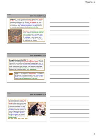 27/08/2010




IT 43 de50
                                               TEOLOGIA Y CULTURA, 1

         CCE 1267 “De las fuentes bautismales nace el único pueblo
               1267:
         de Dios de la nueva Alianza que trasciende todos los límites
         naturales o humanos de las naciones, las culturas, las razas y
         los sexos”. => la Iglesia trasciende las culturas creadas por
         la humanidad, pero al mismo tiempo vive en ellas y realiza
         su cometido santificador y salvador a través de ellas.

                                  La cultura se manifiesta no solamente
                                  en los aspectos intelectuales, educati-
                                  vos y artísticos de la sociedad: com-
                                  prende también la técnica, la política,
                                  la economía, y otros campos de la
                                  actividad humana donde se despliega
                                  la creatividad del hombre.




IT 44 de50

                                               TEOLOGIA Y CULTURA, 2


     Evangelii Nuntiandi 20 (1975) “La ruptura entre Evangelio y
                               (1975):
     cultura es sin duda alguna el drama de nuestro tiempo, como lo
     fue también en otras épocas. De ahí que haya que hacer todos los
     esfuerzos con vista a una generosa evangelización de la cultura,
     o más exactamente de las culturas. Estas deben ser regeneradas
     por el encuentro con la Buena Nueva. Pero este encuentro no se
     llevará a cabo si la Buena Nueva no es proclamada”.


                 Idem “Lo que importa es evangelizar (...) la cultura y
                 Idem:
                 las culturas (...) tomando siempre como punto de par-
                 tida la persona y teniendo siempre presentes las rela-
                 ciones de las personas entre sí y con Dios”.




IT 45 de50

                                               TEOLOGIA Y CULTURA, 3



   En las enseñanzas de Juan Pablo
   II sobresale el tema central de la
   verdad, como valor último capaz
   de ser conocido por el hombre, y
   al que éste debe tender. El Papa
   tiene en cuenta la autonomía de
   la cultura dentro de un marco ge-
   neral configurado por los princi-
   pios de la verdad, la libertad,y
   una idea cristiana del hombre,
   creado por Dios y llamado a un
   destino eterno.




                                                                                   15
 