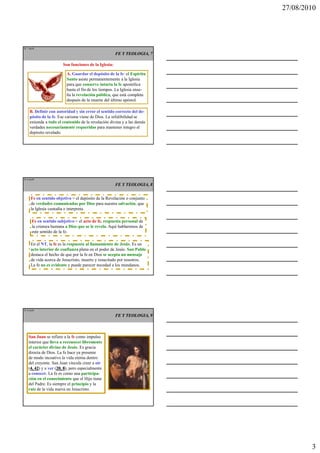 27/08/2010




IT 7 de50

                                                       FE Y TEOLOGIA, 7

                        Son funciones de la Iglesia:

                          A. Guardar el depósito de la fe: el Espíritu
                          Santo asiste permanentemente a la Iglesia
                          para que conserve intacta la fe apostólica
                          hasta el fin de los tiempos. La Iglesia ense-
                          ña la revelación pública, que está completa
                          después de la muerte del último apóstol.

     B. Definir con autoridad y sin error el sentido correcto del de-
     pósito de la fe. Ese carisma viene de Dios. La infalibilidad se
     extiende a todo el contenido de la revelación divina y a las demás
     verdades necesariamente requeridas para mantener íntegro el
     depósito revelado.




IT 8 de50

                                                       FE Y TEOLOGIA, 8


      Fe en sentido objetivo = el depósito de la Revelación o conjunto
      de verdades comunicadas por Dios para nuestra salvación, que
      la Iglesia custodia e interpreta.

       Fe en sentido subjetivo = el acto de fe, respuesta personal de
       la criatura humana a Dios que se le revela. Aquí hablaremos de
       este sentido de la fe.

      En el NT, la fe es la respuesta al llamamiento de Jesús. Es un
      acto interior de confianza plena en el poder de Jesús. San Pablo
      destaca el hecho de que por la fe en Dios se acepta un mensaje
      de vida acerca de Jesucristo, muerto y resucitado por nosotros.
      La fe no es evidente y puede parecer necedad a los mundanos.




IT 9 de50

                                                       FE Y TEOLOGIA, 9



    San Juan se refiere a la fe como impulso
    interior que lleva a reconocer libremente
    el carácter divino de Jesús. Es gracia
    directa de Dios. La fe hace ya presente
    de modo incoativo la vida eterna dentro
    del creyente. San Juan vincula creer a oír
    (4, 42 y a ver (20, 8 pero especialmente
     4, 42)          20, 8),
    a conocer. La fe es como una participa-
    ción en el conocimiento que el Hijo tiene
    del Padre. Es siempre el principio y la
    raíz de la vida nueva en Jesucristo.




                                                                                  3
 