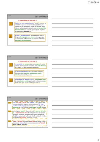 27/08/2010




IT 10 de50

                                                       FE Y TEOLOGIA, 10

                        Características del acto de fe, 1

        1        Implica un acto de asentimiento: “por la fe creemos ser
                 verdadero lo que nos ha sido revelado por Dios, y lo
                 creemos no por la intrínseca verdad de las cosas, perci-
                 bida por la luz natural de la razón, sino por la autoridad
                 del mismo Dios que se revela, que no puede engañarse
                 ni engañarnos” (Vaticano I
                                  Vaticano I).

                 Es libre e incondicional: la persona a quien Dios se
       2
                 dirige es libre para creer o no creer. Los signos que
                 se contienen en la Revelación no compelen al hombre
                 a aceptarla necesariamente.




IT 11 de50

                                                       FE Y TEOLOGIA, 11

                        Características del acto de fe, 2
                 es razonable: no se opone a la razón; supera la razón,
        3
                 como la gracia supera la naturaleza, pero no la destruye
                 ni la ignora. La fe no es absurda ni ridícula.


                 es un don sobrenatural: la fe es un acto humano y
        4
                 libre, pero sólo es posible mediante una gracia
                 actual aceptada por la persona.


                 lleva consigo un modo de vivir: la fe informa la vida y
        5
                 la vida adquiere sentido gracias a la fe. Un creyente no
                 puede vivir igual que un hombre que no lo es.




IT 12 de50

                                                       FE Y TEOLOGIA, 12

             La fe es la base y la raíz de la teología. Esta se apoya en la
             fe como un edificio se apoya en sus cimientos. Sin fe no
             puede haber teología propiamente dicha. La teología es el
             desarrollo de la fe, realizado con ayuda de la razón humana.

             La teología es también desarrollo de la fe interior del teólo-
             go, y supone un acto de fe. El teólogo no hace un ejercicio
             puramente intelectual (sería una mera técnica de hablar de
             Dios). Pero en teología la fe no es sólo fe creída o fe vivida,
             sino también fe pensada: interviene la razón.

             “La fe y la razón son como las dos alas con las que el espí-
             ritu humano se eleva hacia la contemplación de la Verdad”
             (Fides et Ratio, Proemio).
              Fides           Proemio




                                                                                       4
 