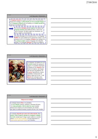 27/08/2010




IT 16 de50
                                            NATURALEZA TEOLOGIA, 4

      El lenguaje humano es, junto a la razón y la fe, el tercer presu-
      puesto de la teología. La Revelación no trae su propio lengua-
      je. El lenguaje ordinario de los hombres es el modo normal de
      expresar la revelación de Dios.

                La vía de la analogía permite superar los límites del
                lenguaje humano para hablar de Dios y de los mis-
                terios cristianos. Se aplica según tres momentos: po-
                sitivo, negativo y de eminencia.

                Se puede distinguir en el terreno de la fe: 1) el lenguaje
                bíblico (lo usan también por lo general los credos y con-
                fesiones de fe); 2) el lenguaje teológico (los teólogos de
                los primeros siglos usaron el lenguaje de la filosofía
                griega); 3) el lenguaje litúrgico (se basa en el bíblico).




IT 17 de50
                                            NATURALEZA TEOLOGIA, 5



                                       Los lenguajes de palabras no son
                                       los únicos modos de expresar lo
                                       religioso. Es también importante
                                       el lenguaje de las imágenes (ha-
                                       bitual en la Iglesia: una imagen
                                       vale más que mil palabras), de
                                       los gestos (genuflexión, manos
                                       extendidas, inclinaciones de
                                       cabeza, signos de la cruz...), del
                                       silencio (en la liturgia como
                                       “clima natural de adoración”).




IT 18 de50
                                            NATURALEZA TEOLOGIA, 6

                            Objeto de la teología

        La teología trata de Dios y le considera:
        - ya en sí mismo (esencia, atributos y Personas divinas),
        - ya como principio y fin de todas las cosas (estudia
        entonces las criaturas, los actos humanos, las normas
        que rigen la conducta humana, la gracia divina y las virtudes).


        La teología depende por entero de la Revelación. Pero
        puede y debe ocuparse además de cualquier realidad
        terrenal, siempre que lo haga a) para explicar su sentido
        último a la luz del Evangelio; y b) para determinar su
        repercusión espiritual y moral en el hombre.




                                                                                     6
 
