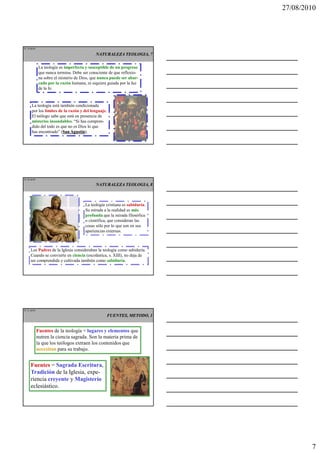 27/08/2010




IT 19 de50

                                             NATURALEZA TEOLOGIA, 7

              La teología es imperfecta y susceptible de un progreso
              que nunca termina. Debe ser consciente de que reflexio-
              na sobre el misterio de Dios, que nunca puede ser abar-
              cado por la razón humana, ni siquiera guiada por la luz
              de la fe.


      La teología está también condicionada
      por los límites de la razón y del lenguaje.
      El teólogo sabe que está en presencia de
      misterios insondables. “Si has compren-
      dido del todo es que no es Dios lo que
      has encontrado” (San Agustín
                        San Agustín).




IT 20 de50

                                             NATURALEZA TEOLOGIA, 8



                                       La teología cristiana es sabiduría.
                                       Su mirada a la realidad es más
                                       profunda que la mirada filosófica
                                       o científica, que consideran las
                                       cosas sólo por lo que son en sus
                                       apariencias externas.



     Los Padres de la Iglesia consideraban la teología como sabiduría.
     Cuando se convierte en ciencia (escolástica, s. XIII), no deja de
     ser comprendida y cultivada también como sabiduría.




IT 21 de50

                                                    FUENTES, METODO, 1


             Fuentes de la teología = lugares y elementos que
             nutren la ciencia sagrada. Son la materia prima de
             la que los teólogos extraen los contenidos que
             necesitan para su trabajo.


     Fuentes = Sagrada Escritura,
     Tradición de la Iglesia, expe-
     riencia creyente y Magisterio
     eclesiástico.




                                                                                     7
 