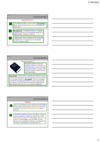 27/08/2010




IT 22 de50

                                                  FUENTES, METODO, 2

                            Sagrada Escritura, 1

        a    “es la Palabra de Dios en cuanto escrita” (Dei Verbum 9
                                                         Dei          9).
             Bajo la inspiración del Espíritu Santo, fue redactada por
             hagiógrafos.


       b     Dei Verbum 10 “La Sagrada Escritura y la Sagrada
                          10:
             Tradición constituyen un solo depósito sagrado de la
             Palabra de Dios, confiado a la Iglesia”.


       c     La Biblia puede y debe considerarse como el alma de
             la teología. Pero el cristianismo no es una religión
             del Libro (Judaísmo, Islam).




IT 23 de50

                                                  FUENTES, METODO, 3

                            Sagrada Escritura, 2
                                 El trabajo exegético es una tarea
                                 teológica. Se apoya en el estudio y en
                                 la investigación, pero no es una tarea
                                 meramente profana. El exégeta debe
                                 presentar al pueblo cristiano el mensa-
                                 je de la Revelación.

    San Atanasio “Para escuchar y entender las escrituras es necesa-
          Atanasio:
    rio llevar una vida limpia y tener un alma pura, así como practicar
    la virtud según Jesucristo”. San Agustín “A los que se entregan
                                     Agustín:
    al estudio de las Sagradas Escrituras no basta recomendar que
    sean expertos en el conocimiento de las particularidades del len-
    guaje. Importa sobre todo que oren, si quieren comprender”.




IT 24 de50

                                                  FUENTES, METODO, 4

                                 Tradición
              Junto con la Sagrada Escritura es fuente de la Revelación
        A     divina: ambos son dos aspectos indisociables de una úni-
              ca fuente. Es normativa e interpretativa. Es siempre
              pública.


              No todas las tradiciones que hay en la Iglesia son igual-
       B      mente vinculantes o normativas. Algunas son cuestio-
              nes prácticas y aplicaciones de principios, pero no artí-
              culos de fe. Por ejemplo: rezar de rodillas, el ayuno
              pascual, ciertas reglas para la elección y consagración de
              los obispos, determinados ritos del Bautismo, etc..




                                                                                    8
 