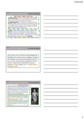 27/08/2010




IT 25 de50
                                                   FUENTES, METODO, 5
                    Relación entre Tradición y Escritura
       Concilio de Trento no dice que la Revelación esté contenida
                     Trento:
       parte en la Escritura y parte en la Tradición, sino tanto en los
       libros escritos como en las tradiciones no escritas.
       Concilio Vaticano II la Tradición y la Escritura forman una
                            II:
       unidad orgánica. Todo lo contenido en la Tradición se encuen-
       tra de alguna manera (implícita) en la Escritura. La Tradición
       es entendida como transmisión viva de la Palabra de Dios me-
       diante la interpretación de la Escritura.

      CCE 84 “El depósito sagrado de la fe, que se contiene en la
            84:
      Sagrada Escritura y en la Tradición, ha sido confiado por los
      Apóstoles al conjunto de la Iglesia”. La tarea de interpretarlo
      auténticamente se encomienda al “Magisterio vivo de la Iglesia,
      que la ejercita en nombre de Jesucristo” (CCE 85
                                                  CCE 85).




IT 26 de50

                                                   FUENTES, METODO, 6




     Los testigos de la Tradición son los Padres de
     la Iglesia, las doctrinas de los teólogos, la Sagra-
     da Liturgia, las creencias del Pueblo de Dios en
     su conjunto, las devociones populares, las doc-
     trinas y experiencias espirituales de santos y
     místicos, el arte cristiano, etc.. No todos tienen
     el mismo valor.




IT 27 de50
                                                   FUENTES, METODO, 7
                            Padres de la Iglesia
     Son los escritores cristianos antiguos que se
     distinguieron por la santidad de vida, por un
     hondo conocimiento de la Sagrada Escritura
     y de la doctrina de fe, y por la responsabili-
     dad con que se ocuparon de las tareas pasto-
     rales que tuvieron encomendadas.

     Ultimos Padres de la Iglesia: en Occidente,
     San Isidoro de Sevilla (+ 636); en Oriente,
     San Juan Damasceno (+ 749).

     El consenso patrístico unánime constituye
     regla cierta para interpretar la Sagrada
     Escritura.




                                                                                  9
 