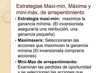 Estrategias Maxi-min, Máxima y
mini-máx. de arrepentimiento
 Estrategia maxi-min: maximiza la
  ganancia mínima. (El inversionista
  aseguraría una retribución, una
  ganancia pequeña)
 Maximaxers: Seleccionaran las
  acciones que maximicen la ganancia
  mínima (El inversionista compraría
  acciones)
 Mini-Max de arrepentimiento:
  Examinan las perdidas de oportunidad
 