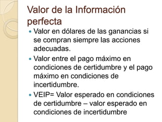 Valor de la Información
perfecta
 Valor en dólares de las ganancias si
  se compran siempre las acciones
  adecuadas.
 Valor entre el pago máximo en
  condiciones de certidumbre y el pago
  máximo en condiciones de
  incertidumbre.
 VEIP= Valor esperado en condiciones
  de certidumbre – valor esperado en
  condiciones de incertidumbre
 