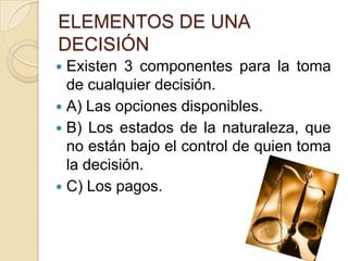 ELEMENTOS DE UNA
DECISIÓN
 Existen 3 componentes para la toma
  de cualquier decisión.
 A) Las opciones disponibles.
 B) Los estados de la naturaleza, que
  no están bajo el control de quien toma
  la decisión.
 C) Los pagos.
 