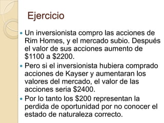Ejercicio
 Un inversionista compro las acciones de
  Rim Homes, y el mercado subio. Después
  el valor de sus acciones aumento de
  $1100 a $2200.
 Pero si el inversionista hubiera comprado
  acciones de Kayser y aumentaran los
  valores del mercado, el valor de las
  acciones seria $2400.
 Por lo tanto los $200 representan la
  perdida de oportunidad por no conocer el
  estado de naturaleza correcto.
 