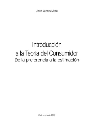 Jhon James Mora




        Introducción
a la Teoría del Consumidor
De la preferencia a la estimación




            Cali, enero de 2002
 