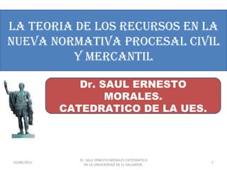 LA TEORIA DE LOS RECURSOS EN LA
NUEVA NORMATIVA PROCESAL CIVIL
         Y MERCANTIL

                Dr. SAUL ERNESTO
                     MORALES.
             CATEDRATICO DE LA UES.



                Dr. SAUL ERNESTO MORALES CATEDRATICO
01/06/2011                                             1
                  DE LA UNIVERSIDAD DE EL SALVADOR.
 