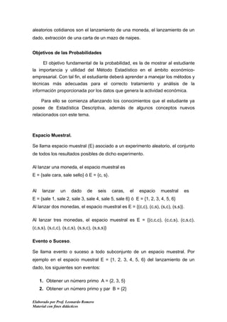 aleatorios cotidianos son el lanzamiento de una moneda, el lanzamiento de un
dado, extracción de una carta de un mazo de naipes.


Objetivos de las Probabilidades

     El objetivo fundamental de la probabilidad, es la de mostrar al estudiante
la importancia y utilidad del Método Estadístico en el ámbito económico-
empresarial. Con tal fin, el estudiante deberá aprender a manejar los métodos y
técnicas más adecuadas para el correcto tratamiento y análisis de la
información proporcionada por los datos que genera la actividad económica.

    Para ello se comienza afianzando los conocimientos que el estudiante ya
posee de Estadística Descriptiva, además de algunos conceptos nuevos
relacionados con este tema.



Espacio Muestral.

Se llama espacio muestral (E) asociado a un experimento aleatorio, el conjunto
de todos los resultados posibles de dicho experimento.

Al lanzar una moneda, el espacio muestral es
E = {sale cara, sale sello} ó E = {c, s}.


Al    lanzar    un     dado     de    seis     caras,   el   espacio   muestral   es
E = {sale 1, sale 2, sale 3, sale 4, sale 5, sale 6} ó E = {1, 2, 3, 4, 5, 6}
Al lanzar dos monedas, el espacio muestral es E = {(c,c), (c,s), (s,c), (s,s)}.

Al lanzar tres monedas, el espacio muestral es E = {(c,c,c), (c,c,s), (c,s,c),
(c,s,s), (s,c,c), (s,c,s), (s,s,c), (s,s,s)}

Evento o Suceso.

Se llama evento o suceso a todo subconjunto de un espacio muestral. Por
ejemplo en el espacio muestral E = {1, 2, 3, 4, 5, 6} del lanzamiento de un
dado, los siguientes son eventos:

     1. Obtener un número primo A = {2, 3, 5}
     2. Obtener un número primo y par B = {2}

Elaborado por Prof. Leonardo Romero
Material con fines didácticos
 