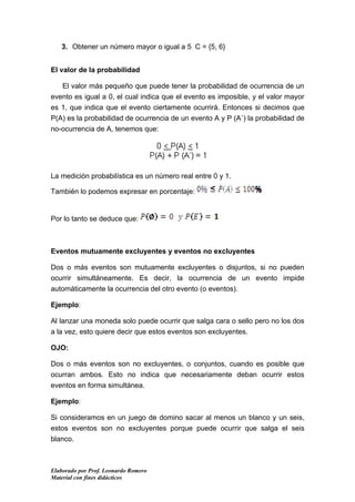 3. Obtener un número mayor o igual a 5 C = {5, 6}


El valor de la probabilidad

   El valor más pequeño que puede tener la probabilidad de ocurrencia de un
evento es igual a 0, el cual indica que el evento es imposible, y el valor mayor
es 1, que indica que el evento ciertamente ocurrirá. Entonces si decimos que
P(A) es la probabilidad de ocurrencia de un evento A y P (A´) la probabilidad de
no-ocurrencia de A, tenemos que:




La medición probabilística es un número real entre 0 y 1.

También lo podemos expresar en porcentaje:


Por lo tanto se deduce que:



Eventos mutuamente excluyentes y eventos no excluyentes

Dos o más eventos son mutuamente excluyentes o disjuntos, si no pueden
ocurrir simultáneamente. Es decir, la ocurrencia de un evento impide
automáticamente la ocurrencia del otro evento (o eventos).

Ejemplo:

Al lanzar una moneda solo puede ocurrir que salga cara o sello pero no los dos
a la vez, esto quiere decir que estos eventos son excluyentes.

OJO:

Dos o más eventos son no excluyentes, o conjuntos, cuando es posible que
ocurran ambos. Esto no indica que necesariamente deban ocurrir estos
eventos en forma simultánea.

Ejemplo:

Si consideramos en un juego de domino sacar al menos un blanco y un seis,
estos eventos son no excluyentes porque puede ocurrir que salga el seis
blanco.



Elaborado por Prof. Leonardo Romero
Material con fines didácticos
 