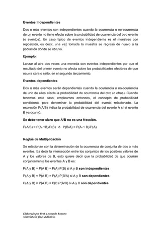 Eventos Independientes

Dos o más eventos son independientes cuando la ocurrencia o no-ocurrencia
de un evento no tiene efecto sobre la probabilidad de ocurrencia del otro evento
(o eventos). Un caso típico de eventos independiente es el muestreo con
reposición, es decir, una vez tomada la muestra se regresa de nuevo a la
población donde se obtuvo.

Ejemplo:

Lanzar al aire dos veces una moneda son eventos independientes por que el
resultado del primer evento no afecta sobre las probabilidades efectivas de que
ocurra cara o sello, en el segundo lanzamiento.

Eventos dependientes

Dos o más eventos serán dependientes cuando la ocurrencia o no-ocurrencia
de uno de ellos afecta la probabilidad de ocurrencia del otro (o otros). Cuando
tenemos este caso, empleamos entonces, el concepto de probabilidad
condicional para denominar la probabilidad del evento relacionado. La
expresión P(A/B) indica la probabilidad de ocurrencia del evento A sí el evento
B ya ocurrió.

Se debe tener claro que A/B no es una fracción.

P(A/B) = P(A ∩B)/P(B) ó P(B/A) = P(A ∩ B)/P(A)


Reglas de Multiplicación

Se relacionan con la determinación de la ocurrencia de conjunta de dos o más
eventos. Es decir la intersección entre los conjuntos de los posibles valores de
A y los valores de B, esto quiere decir que la probabilidad de que ocurran
conjuntamente los eventos A y B es:

P(A y B) = P(A B) = P(A) P(B) si A y B son independientes

P(A y B) = P(A B) = P(A) P(B/A) si A y B son dependientes

P(A y B) = P(A B) = P(B)P(A/B) si A y B son dependientes




Elaborado por Prof. Leonardo Romero
Material con fines didácticos
 