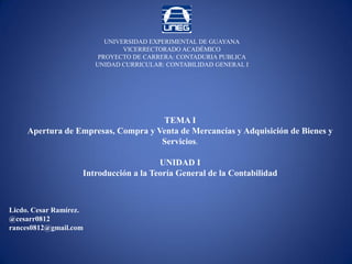 Licdo. Cesar Ramírez.
@cesarr0812
rances0812@gmail.com
UNIVERSIDAD EXPERIMENTAL DE GUAYANA
VICERRECTORADO ACADÉMICO
PROYECTO DE CARRERA: CONTADURIA PUBLICA
UNIDAD CURRICULAR: CONTABILIDAD GENERAL I
TEMA I
Apertura de Empresas, Compra y Venta de Mercancías y Adquisición de Bienes y
Servicios.
UNIDAD I
Introducción a la Teoría General de la Contabilidad
 