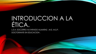 INTRODUCCION A LA
ÉTICA.
L.E.A. SOCORRO ALVARADO ALMARAZ . M.E. M.S.P.
DOCTORANTE EN EDUCACION .
 