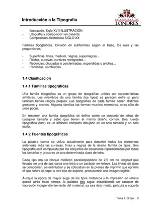 Tema 1. El tipo 9
Introducción a la Tipografía
- Ilustración. Siglo XVIII ILUSTRACIÓN
- Litografía y composición en caliente
- Composición electrónica SIGLO XX
Familias tipográficas. División en subfamilias según el trazo, los ejes y las
proporciones.
- Superfinas, finas, medium, negras, supernegras...
- Rectas, cursivas, cursivas retrógradas...
- Redondas, chupadas o condensadas, expandidas o anchas...
- Perfiladas, sombredas.
1.4 Clasificación
1.4.1 Familias tipográficas
Una familia tipográfica es un grupo de tipografías unidas por características
similares. Los miembros de una familia (los tipos) se parecen entre si, pero
también tienen rasgos propios. Las tipografías de cada familia tienen distintos
grosores y anchos. Algunas familias las forman muchos miembros, otras sólo de
unos pocos.
En resumen una familia tipográfica se define como un conjunto de letras de
cualquier tamaño y estilo que tienen el mismo diseño común. Una fuente
tipográfica (font) es un alfabeto completo dibujado en un solo tamaño y un solo
estilo.
1.4.2 Fuentes tipográficas
La palabra fuente se utiliza actualmente para describir todos los elementos
anteriores más las cursivas, finas y negras de la misma familia de tipos. Una
tipografía está compuesta por los conjuntos de caracteres representados por todos
los tamaños y grosores de una determinada clase de letra.
Cada tipo era un bloque metálico paralelepipédico de 2,5 cm de longitud que
llevaba en una de sus caras una letra o un carácter en relieve. Las líneas de tipos
se componían, se entintaban y se colocaban en la prensa de imprimir que oprimía
el tipo contra el papel u otro tipo de soporte, produciendo una imagen legible.
Aunque la época de mayor auge de los tipos metálicos y la impresión en relieve
quedó atrás hace tiempo, la palabra tipo sigue describiendo un carácter de
impresión independientemente del material, ya sea éste metal, película o soporte
 