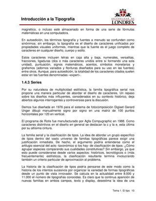 Tema 1. El tipo 10
Introducción a la Tipografía
magnético, o incluso esté almacenado en forma de una serie de fórmulas
matemáticas en una computadora.
En autoedición, los términos tipografía y fuentes a menudo se confunden como
sinónimos; sin embargo, la tipografía es el diseño de caracteres unificados por
propiedades visuales uniformes, mientras que la fuente es el juego completo de
caracteres en cualquier diseño, cuerpo y estilo.
Estos caracteres incluyen letras en caja alta y baja, numerales, versalitas,
fracciones, ligaduras (dos o más caracteres unidos entre sí formando una sola
unidad), puntuación, signos matemáticos, acentos, símbolos monetarios y
grafismos (adornos variados y florituras diseñados para su uso en las fuentes)
entre otros. Aunque, para autoedición, la totalidad de los caracteres citados suelen
estar en las fuentes denominadas «expert».
1.4.3 Series
Por su naturaleza de multiplicidad estilística, la familia tipográfica serial nos
propone una manera particular de abordar el diseño de caracteres. Un repaso
sobre los diseños más influyentes, considerados en su contexto histórico, deja
abiertos algunos interrogantes y controversias para la discusión.
Demos fue diseñada en 1976 para el sistema de fotocomposición Digiset Gerard
Unger dibujó manualmente signo por signo en una matriz de 100 puntos
horizontales por 120 en vertical.
El programa de Rotis fue manufacturado por Agfa Compugraphic en 1988. Como
caracteres distintivos en el diseño en general se destacan la c y la e, esta última
por su altísima cintura.
La familia serial y la clasificación de tipos. La idea de abordar un grupo específico
de tipos dentro del vasto universo de familias tipográficas parece exigir una
justificación inmediata. De hecho, el argumento podría entenderse como el
artilugio esencial del acto -taxonómico si los hay- de clasificación de tipos: ¿Cómo
agrupar especies comparando sus cualidades constitutivas? Sin embargo, ya que
esto puede considerarse desde varios aspectos: históricos, tecnológicos o (más
frecuentemente) estilísticos, la clasificación resultante termina involucrando
también un criterio particular de aproximación al problema.
La historia de la clasificación de tipos podría pensarse de este modo como la
historia de los intentos sucesivos por organizar la variedad de formas tipográficas
desde un punto de vista innovador. Se calcula en la actualidad entre 8.000 y
11.000 el número de tipografías conocidas. Es claro que la continua aparición de
nuevas familias en ambos campos, texto y display, desestima la idea de una
 