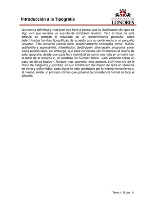 Tema 1. El tipo 11
Introducción a la Tipografía
taxonomía definitiva y más bien nos lleva a pensar que la clasificación de tipos es
algo vivo que reclama un espíritu de constante revisión. Pero el título de este
artículo es también el resultado de un discernimiento particular sobre
determinadas familias tipográficas de acuerdo con su pertenencia a un pequeño
universo. Este universo parece tocar preliminarmente conceptos como: familia,
subfamilia y superfamilia, interrelación, declinación, alternación, programa, serie.
Sería posible decir, sin embargo, que esos conceptos son inherentes al diseño de
toda tipografía, desde que cada letra individual es como una nota en armonía con
el resto de la melodía o, en palabras de Sumner Stone, «una variación sobre un
paso de danza básico». Aunque más aparente, este aspecto, sutil herencia de la
mano de calígrafos y escribas, es aún constitutivo del diseño de tipos en términos
de ritmo y uniformidad: cada signo ha sido construido por la misma herramienta o,
al menos, existe un principio común que gobierna la consistencia formal de todo el
alfabeto.
 