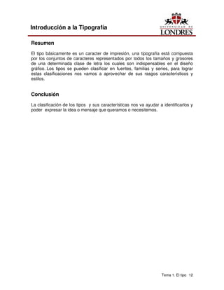 Tema 1. El tipo 12
Introducción a la Tipografía
Resumen
El tipo básicamente es un caracter de impresión, una tipografía está compuesta
por los conjuntos de caracteres representados por todos los tamaños y grosores
de una determinada clase de letra los cuales son indispensables en el diseño
gráfico. Los tipos se pueden clasificar en fuentes, familias y series, para lograr
estas clasificaciones nos vamos a aprovechar de sus rasgos característicos y
estilos.
Conclusión
La clasificación de los tipos y sus características nos va ayudar a identificarlos y
poder expresar la idea o mensaje que queramos o necesitemos.
 