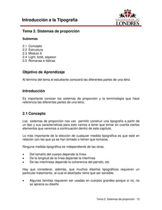 Tema 2. Sistemas de proporción 13
Introducción a la Tipografía
Tema 2. Sistemas de proporción
Subtemas
2.1 Concepto
2.2 Estructura
2.3 Módulo X
2.4 Light, bold, espesor
2.5 Romanas e itálicas
Objetivo de Aprendizaje
Al término del tema el estudiante conocerá las diferentes partes de una letra
Introducción
Es importante conocer los sistemas de proporción y la terminología que hace
referencia las diferentes partes de una letra.
2.1 Concepto
Los sistemas de proporción nos van permitir construir una tipografía a partir de
un tipo y sus características para esto vamos a tener que tomar en cuenta ciertos
elementos que veremos a continuación dentro de este capítulo.
Lo más importante de la elección de cualquier medida tipográfica es que esté en
relación con las que ya se han tomado o tienen que tomarse.
Ninguna medida tipográfica es independiente de las otras.
• Del tamaño del cuerpo depende la línea
• De la longitud de la línea depende la interlínea
• De las interlíneas depende la coherencia del párrafo, etc
Hay que considerar, además, que muchos diseños tipográficos requieren un
particular tratamiento, al cual el diseñador tiene que ser sensible.
• Algunas familias requieren ser usadas en cuerpos grandes porque si no, no
se aprecia su diseño
 