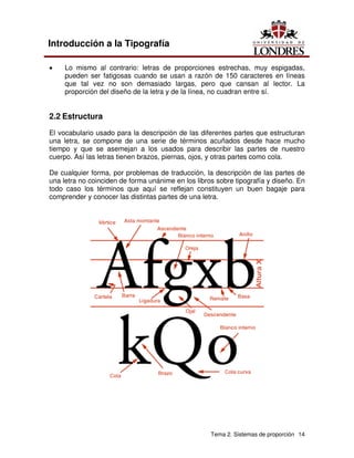 Tema 2. Sistemas de proporción 14
Introducción a la Tipografía
• Lo mismo al contrario: letras de proporciones estrechas, muy espigadas,
pueden ser fatigosas cuando se usan a razón de 150 caracteres en líneas
que tal vez no son demasiado largas, pero que cansan al lector. La
proporción del diseño de la letra y de la línea, no cuadran entre sí.
2.2 Estructura
El vocabulario usado para la descripción de las diferentes partes que estructuran
una letra, se compone de una serie de términos acuñados desde hace mucho
tiempo y que se asemejan a los usados para describir las partes de nuestro
cuerpo. Así las letras tienen brazos, piernas, ojos, y otras partes como cola.
De cualquier forma, por problemas de traducción, la descripción de las partes de
una letra no coinciden de forma unánime en los libros sobre tipografía y diseño. En
todo caso los términos que aquí se reflejan constituyen un buen bagaje para
comprender y conocer las distintas partes de una letra.
 