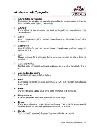 Tema 2. Sistemas de proporción 15
Introducción a la Tipografía
Ü Altura de las mayúsculas
Es la altura de las letras de caja alta de una fuente, tomada desde la línea de
base hasta la parte superior del carácter.
Ü Altura X
Es la altura de las letras de caja baja excluyendo los ascendentes y los
descendentes.
Ü Anillo
Asta curva cerrada que encierra el blanco interno en letras tales como en la
b, la p o la o.
Ü Ascendente
Asta de la letra de caja baja que sobresale por encima de la altura x, como en
la b, la d o la k.
Ü Asta
Rasgo principal de la letra que define su forma esencial; sin ella la letra no
existiría.
Ü Astas montantes
Son las astas principales verticales u oblicuas de una letra, como la L, B, V o
A.
Ü Asta ondulada o espina
Es el rasgo principal de la S o de la s.
Ü Barra
Es el rasgo horizontal en letras como la A, la H, f o la t. También llamada asta
transversal.
Ü Basa
Proyección que a veces se ve en la parte inferior de la b o en la G.
Ü Blanco interno
Espacio en blanco contenido dentro de un anillo u ojal.
Ü Brazo
Parte terminal que se proyecta horizontalmente o hacia arriba y que no está
incluida dentro del carácter, como ocurre en la E, la K o la L.
Ü Cartela
Trazo curvo (o poligonal) de conjunción entre el asta y el remate.
 