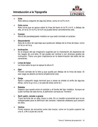 Tema 2. Sistemas de proporción 16
Introducción a la Tipografía
Ü Cola
Asta oblicua colgante de algunas letras, como en la R o la K.
Ü Cola curva
Asta curva que se apoya sobre la línea de base en la R y la K, o debajo de
ella, en la Q. En la R y en la K se puede llamar sencillamente cola.
Ü Cuerpo
Altura del paralelepípedo metálico en que está montado el carácter.
Ü Descendente
Asta de la letra de caja baja que queda por debajo de la línea de base, como
en la p o en la g.
Ü Inclinación
Es el ángulo del eje imaginario sugerido por la modulación de espesores de
los rasgos de una letra. El eje puede ser vertical o con diversos grados de
inclinación. Tiene una gran importancia en la determinación del estilo de los
caracteres.
Ü Línea de base
La línea sobre la que se apoya la altura X.
Ü Ojal
Porción cerrada de la letra g que queda por debajo de la línea de base. Si
ese rasgo es abierto se llama simplemente cola.
Ü Oreja
Ápice o pequeño rasgo terminal que a veces se añade al anillo de algunas
letras, como la g o la o, o al asta de otras como la r.
Ü Rebaba
Espacio que queda entre el carácter y el borde del tipo metálico. Aunque se
suele nombar de esta forma, la definición correcta es "hombro".
Ü Serif, patin, remate o gracia
Trazo terminal de un asta, brazo o cola. Es un resalte ornamental que no es
indispensable para la definición del caracter, habiendo alfabetos que carecen
de ellos.
Ü Vértice
Punto exterior de encuentro entre dos trazos, como en la parte superior de
una A, o M o al pie de una M.
 