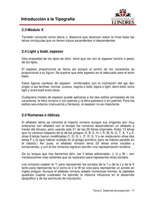 Tema 2. Sistemas de proporción 17
Introducción a la Tipografía
2.3 Módulo X
También conocido como altura x, distancia que alcanzan sobre la línea base las
letras minúsculas que no tienen trazos ascendentes ni descendentes
2.4 Light y bold, espesor
Otra propiedad de los tipos de letra tiene que ver con el espesor (ancho o peso)
de los tipos.
El espesor proporcional se llama así porque el ancho de los caracteres es
proporcional a su figura. Se supone que este espesor es el adecuado para el texto
base.
Estos ligeros cambios de espesor combinados con la inclinación del eje dan
origen a las familias: normal, cursiva, negrita o bold, ligera o light, demi-bold, extra
light y extra bold entre otros.
Cualquiera modos de espesor puede aplicarse a los dos estilos principales de los
caracteres, la letra romana o con patines y la letra paloseco o sin patines. Para los
estilos secundarios (manuscrita y fantasía), el espesor no es importante.
2.5 Romanas e itálicas
El alfabeto latino se remonta al imperio romano aunque sus orígenes son muy
anteriores con alfabeto con el tiempo los romanos desarrollarían un alfabeto a
través del etrusco, pero usando solo 21 de las 26 letras originales. Hubo 13 letras
que no variaron respecto de la de los griegos: A, B, E, H, I, K, M, N, O, T, X, Y y Z:
otras 8 letras fueron modificadas C, D, G, L, P, R, S, V y se restauraron otras dos
letras F y Q (que habían existido en el griego primitivo, pero se habían perdido en
el clásico.) Así pues, el alfabeto romano tenía 23 letras entre vocales y
consonantes, y con el los romanos lograron escribir una representación fonética.
De su lengua que hoy llamamos latín, las 3 letras adicionales- J, U y W – son
introducciones más recientes que se realizaron para representar otros sonidos.
Los romanos usaban la “I” para representar los sonidos de la “I y de la J y de la V
tanto para representar la U como la V la W se creo para representar un sonido en
ingles antiguo. Aunque el alfabeto romano adoptó numerosas formas, la capitales
quadrata (capital cuadrada) ha ejercido la máxima influencia en el desarrollo
tipográfico y de las escrituras de inscripción.
 