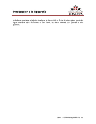 Tema 2. Sistemas de proporción 18
Introducción a la Tipografía
A la letra que tiene el eje inclinado se le llama itálica. Este término aplica igual de
igual manera para Romanas o San Serif, es decir fuentes con patines o sin
patines.
 