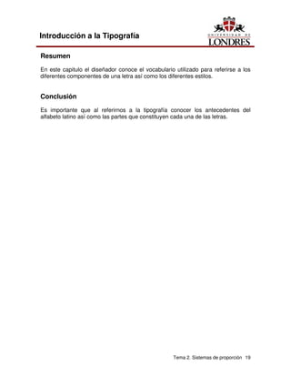 Tema 2. Sistemas de proporción 19
Introducción a la Tipografía
Resumen
En este capitulo el diseñador conoce el vocabulario utilizado para referirse a los
diferentes componentes de una letra así como los diferentes estilos.
Conclusión
Es importante que al referirnos a la tipografía conocer los antecedentes del
alfabeto latino así como las partes que constituyen cada una de las letras.
 