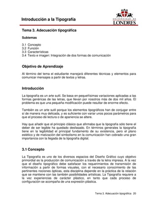Tema 3. Adecuación tipográfica 20
Introducción a la Tipografía
Tema 3. Adecuación tipográfica
Subtemas
3.1 Concepto
3.2 Función
3.3 Características
3.4 Texto e imagen: Integración de dos formas de comunicación
Objetivo de Aprendizaje
Al término del tema el estudiante manejará diferentes técnicas y elementos para
comunicar mensajes a partir de textos y letras.
Introducción
La tipografía es un arte sutil. Se basa en pequeñísimas variaciones aplicadas a las
formas genéricas de las letras, que llevan por nosotros más de dos mil años. El
problema es que una pequeña modificación puede resultar de enorme efecto.
También es un arte sutil porque los elementos tipográficos han de conjugar entre
sí de manera muy delicada, y es suficiente con variar unos pocos parámetros para
que el proceso de lectura o de apariencia se altere.
Hay que añadir que el principio clásico que afirmaba que la tipografía sólo tiene el
deber de ser legible ha quedado desfasado. En términos generales la tipografía
tiene en la legibilidad el principal fundamento de su existencia, pero el plano
estético y de matización del simbolismo en la comunicación han cobrado una gran
importancia con la llegada de la tipografía digital.
3.1 Concepto
La Tipografía es uno de los diversos espacios del Diseño Gráfico cuyo objetivo
primordial es la producción de comunicación a través de la letra impresa. A la vez
que el diseño tipográfico debe satisfacer los requerimientos de transmisión de
información a partir de formas visuales, con el necesario conocimiento de las
pertinentes nociones ópticas, esta disciplina depende en la práctica de la relación
que se mantiene con las también posibilidades artísticas. La Tipografía requiere a
la vez experiencias de carácter plástico, en tanto que cada proceso de
configuración se acompaña de una expresión plástica.
 