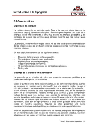 Tema 3. Adecuación tipográfica 22
Introducción a la Tipografía
3.3 Características
El principio de jerarquía
La palabra Jerarquía no está de moda. Trae a la memoria viejos tiempos de
obediencia ciega y demasiada disciplina. Pero eso poco importa: una cosa es la
jerarquía social mal entendida, y otra muy distinta la jerarquía perceptiva y de
concepto, de la cual nos servimos para conocer mejor lo que nos rodea y para
comunicarnos.
La jerarquía, en términos de lógica visual, no es otra cosa que una manifestación
de las relaciones que se producen entre las cosas que vemos y entre las cosas y
nosotros mismos.
En este capítulo trataremos de los siguientes temas:
- El campo de la jerarquía en la percepción.
- Tipos de jerarquías naturales y culturales.
- El principio de anomalía perceptiva.
- Tipos de anomalías perceptivas.
- 10 ejemplos característicos de los conceptos explicados.
- Bibliografía.
El campo de la jerarquía en la percepción
La jerarquía es un principio de valor que presenta numerosas variables y se
produce en todo tipo de circunstancias.
Desde el punto de vista de la creación gráfica, es de particular importancia cuando
se considera en relación con la información que una persona recibe, ya que el
principio jerárquico hace que valore más aquello que le afecta o es de su interés.
El ser humano dispone de unas capacidades limitadas tanto en la percepción
como en el conocimiento. Necesita tiempo para asimilar y para comprender.
Incluso tiempo para ver, aunque esto apenas lo apreciemos. Mientras esto
suceda, los valores jerárquicos actuarán como un filtro que ordena la información.
Muchos de los valores que aplicamos en nuestra relación con el exterior son
aprendidos, otros son de tipo personal y otros tantos parecen tener profundas
raíces en nuestra naturaleza. Algunos de ellos presentan una faceta
marcadamente visual. A éstos últimos les dedicaremos una especial atención.
Entre los aspectos que pueden hacer variar los valores jerárquicos de una persona
en un momento dado están los que se refieren a la atención selectiva. Es decir,
situaciones en las cuales un individuo busca o espera algo concreto.
 