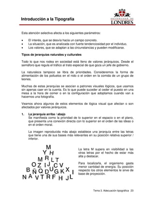 Tema 3. Adecuación tipográfica 23
Introducción a la Tipografía
Esta atención selectiva afecta a los siguientes parámetros:
• El interés, que se desvía hacia un campo concreto.
• La situación, que es analizada con fuerte tendenciosidad por el individuo.
• Los valores, que se adaptan a las circunstancias y pueden modificarse.
Tipos de jerarquías naturales y culturales
Todo lo que nos rodea en sociedad está lleno de valores jerárquicos. Desde el
semáforo que regula el tráfico al trato especial de que goza un jefe de gobierno.
La naturaleza tampoco se libra de prioridades. Consideremos la forma de
alimentación de los polluelos en el nido o el orden en la comida de un grupo de
leones.
Muchas de estas jerarquías se asocian a patrones visuales lógicos, que usamos
sin apenas caer en la cuenta. Es lo que puede suceder al ceder el puesto en una
mesa a la hora de comer o en la configuración que adoptamos cuando van a
hacernos una fotografía.
Veamos ahora algunos de estos elementos de lógica visual que afectan o son
afectados por valores jerárquicos.
1. La jerarquía arriba / abajo
Se manifiesta como la prioridad de lo superior en el espacio o en el plano,
que presenta una conexión directa con lo superior en el orden de las ideas o
en el orden moral.
La imagen reproducida más abajo establece una jerarquía entre las letras
que tiene una de sus bases más relevantes en su posición relativa superior /
inferior.
La letra M supera en visibilidad a las
otras letras por el hecho de estar más
alta y destacar.
Para localizarla, el organismo gasta
menor cantidad de energía. Su posición
respecto los otros elementos le sirve de
base de proyección.
 