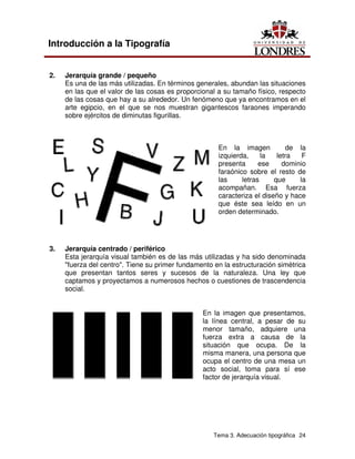 Tema 3. Adecuación tipográfica 24
Introducción a la Tipografía
2. Jerarquía grande / pequeño
Es una de las más utilizadas. En términos generales, abundan las situaciones
en las que el valor de las cosas es proporcional a su tamaño físico, respecto
de las cosas que hay a su alrededor. Un fenómeno que ya encontramos en el
arte egipcio, en el que se nos muestran gigantescos faraones imperando
sobre ejércitos de diminutas figurillas.
En la imagen de la
izquierda, la letra F
presenta ese dominio
faraónico sobre el resto de
las letras que la
acompañan. Esa fuerza
caracteriza el diseño y hace
que éste sea leído en un
orden determinado.
3. Jerarquía centrado / periférico
Esta jerarquía visual también es de las más utilizadas y ha sido denominada
"fuerza del centro". Tiene su primer fundamento en la estructuración simétrica
que presentan tantos seres y sucesos de la naturaleza. Una ley que
captamos y proyectamos a numerosos hechos o cuestiones de trascendencia
social.
En la imagen que presentamos,
la línea central, a pesar de su
menor tamaño, adquiere una
fuerza extra a causa de la
situación que ocupa. De la
misma manera, una persona que
ocupa el centro de una mesa un
acto social, toma para sí ese
factor de jerarquía visual.
 