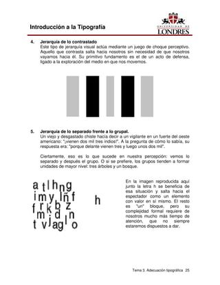 Tema 3. Adecuación tipográfica 25
Introducción a la Tipografía
4. Jerarquía de lo contrastado
Este tipo de jerarquía visual actúa mediante un juego de choque perceptivo.
Aquello que contrasta salta hacia nosotros sin necesidad de que nosotros
vayamos hacia él. Su primitivo fundamento es el de un acto de defensa,
ligado a la exploración del medio en que nos movemos.
5. Jerarquía de lo separado frente a lo grupal.
Un viejo y desgastado chiste hacía decir a un vigilante en un fuerte del oeste
americano: "¡vienen dos mil tres indios!". A la pregunta de cómo lo sabía, su
respuesta era: "porque delante vienen tres y luego unos dos mil".
Ciertamente, eso es lo que sucede en nuestra percepción: vemos lo
separado y después el grupo. O si se prefiere, los grupos tienden a formar
unidades de mayor nivel: tres árboles y un bosque.
En la imagen reproducida aquí
junto la letra h se beneficia de
esa situación y salta hacia el
espectador como un elemento
con valor en sí mismo. El resto
es "un" bloque, pero su
complejidad formal requiere de
nosotros mucho más tiempo de
atención, que no siempre
estaremos dispuestos a dar.
 
