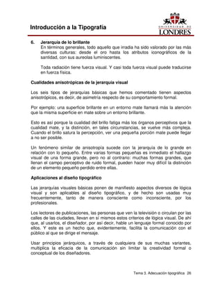Tema 3. Adecuación tipográfica 26
Introducción a la Tipografía
6. Jerarquía de lo brillante
En términos generales, todo aquello que irradia ha sido valorado por las más
diversas culturas: desde el oro hasta los atributos iconográficos de la
santidad, con sus aureolas luminiscentes.
Toda radiación tiene fuerza visual. Y casi toda fuerza visual puede traducirse
en fuerza física.
Cualidades anisotrópicas de la jerarquía visual
Los seis tipos de jerarquías básicas que hemos comentado tienen aspectos
anisotrópicos, es decir, de asimetría respecto de su comportamiento formal.
Por ejemplo: una superficie brillante en un entorno mate llamará más la atención
que la misma superficie en mate sobre un entorno brillante.
Esto es así porque la cualidad del brillo fatiga más los órganos perceptivos que la
cualidad mate, y la distinción, en tales circunstancias, se vuelve más compleja.
Cuando el brillo satura la percepción, ver una pequeña porción mate puede llegar
a no ser posible.
Un fenómeno similar de anisotropía sucede con la jerarquía de lo grande en
relación con lo pequeño. Entre varias formas pequeñas es inmediato el hallazgo
visual de una forma grande, pero no al contrario: muchas formas grandes, que
llenan el campo perceptivo de ruido formal, pueden hacer muy difícil la distinción
de un elemento pequeño perdido entre ellas.
Aplicaciones al diseño tipográfico
Las jerarquías visuales básicas ponen de manifiesto aspectos diversos de lógica
visual y son aplicables al diseño tipográfico, y de hecho son usadas muy
frecuentemente, tanto de manera consciente como inconsciente, por los
profesionales.
Los lectores de publicaciones, las personas que ven la televisión o circulan por las
calles de las ciudades, llevan en sí mismos estos criterios de lógica visual. De ahí
que, al usarlos, el diseñador, por así decir, hable un lenguaje formal conocido por
ellos. Y este es un hecho que, evidentemente, facilita la comunicación con el
público al que se dirige el mensaje.
Usar principios jerárquicos, a través de cualquiera de sus muchas variantes,
multiplica la eficacia de la comunicación sin limitar la creatividad formal o
conceptual de los diseñadores.
 
