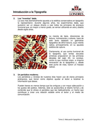 Tema 3. Adecuación tipográfica 28
Introducción a la Tipografía
2. Los "inventos" dada.
La cara más diametralmente opuesta a la estética conservadora en tipografía
la representaron, durante algunos años, los experimentos dada, que
quisieron ser un ataque directo a casi todos los principios de jerarquía
funcional que, en mayor o menor grado, se venían utilizando en arte y diseño
desde siglos atrás.
La mezcla de tipos, direcciones de
lectura, inclinaciones y colores, hace de
este texto dadaista un galimatías
tipográfico de difícil lectura, cuyo interés
radica, principalmente, en su apuesta
estética de ruptura.
Ciertamente, el uso contra funcional de
la tipografía, que tantas escuelas
artísticas propusieron en las primeras
décadas del siglo XX, no condujo,
contra lo que muchos creen, a ninguna
renovación de la tipográfica y, desde
este punto de vista, fueron un fracaso
radical.
3. Un periódico moderno.
Los periódicos y revistas de nuestros días hacen uso de claros principios
jerárquicos, que tienen como objetivo ayudar al lector a localizar la
información que desea.
Pueden leerse en menos tiempo que los antiguos y con mayor adecuación a
los gustos del público. Además, éste se acostumbra al diseño formal y de
contenido que le ofrece el periódico que lee habitualmente, un hecho que
contribuye a crear una relación estable entre el lector y el medio de
comunicación.
 
