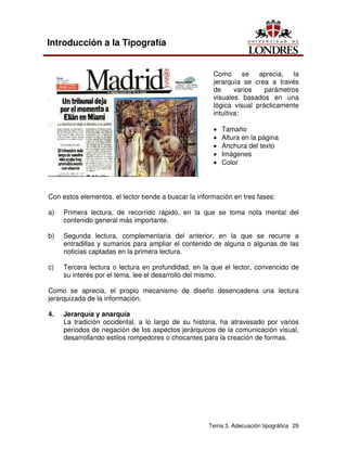 Tema 3. Adecuación tipográfica 29
Introducción a la Tipografía
Como se aprecia, la
jerarquía se crea a través
de varios parámetros
visuales basados en una
lógica visual prácticamente
intuitiva:
• Tamaño
• Altura en la página
• Anchura del texto
• Imágenes
• Color
Con estos elementos, el lector tiende a buscar la información en tres fases:
a) Primera lectura, de recorrido rápido, en la que se toma nota mental del
contenido general más importante.
b) Segunda lectura, complementaria del anterior, en la que se recurre a
entradillas y sumarios para ampliar el contenido de alguna o algunas de las
noticias captadas en la primera lectura.
c) Tercera lectura o lectura en profundidad, en la que el lector, convencido de
su interés por el tema, lee el desarrollo del mismo.
Como se aprecia, el propio mecanismo de diseño desencadena una lectura
jerarquizada de la información.
4. Jerarquía y anarquía
La tradición occidental, a lo largo de su historia, ha atravesado por varios
periodos de negación de los aspectos jerárquicos de la comunicación visual,
desarrollando estilos rompedores o chocantes para la creación de formas.
 