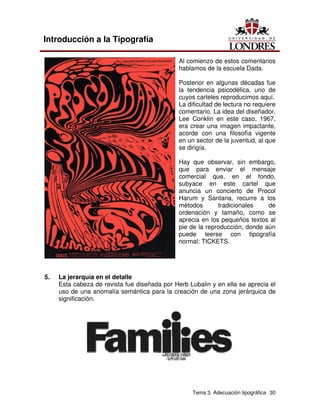 Tema 3. Adecuación tipográfica 30
Introducción a la Tipografía
Al comienzo de estos comentarios
hablamos de la escuela Dada.
Posterior en algunas décadas fue
la tendencia psicodélica, uno de
cuyos carteles reproducimos aquí.
La dificultad de lectura no requiere
comentario. La idea del diseñador,
Lee Conklin en este caso, 1967,
era crear una imagen impactante,
acorde con una filosofía vigente
en un sector de la juventud, al que
se dirigía.
Hay que observar, sin embargo,
que para enviar el mensaje
comercial que, en el fondo,
subyace en este cartel que
anuncia un concierto de Procol
Harum y Santana, recurre a los
métodos tradicionales de
ordenación y tamaño, como se
aprecia en los pequeños textos al
pie de la reproducción, donde aún
puede leerse con tipografía
normal: TICKETS.
5. La jerarquía en el detalle
Esta cabeza de revista fue diseñada por Herb Lubalin y en ella se aprecia el
uso de una anomalía semántica para la creación de una zona jerárquica de
significación.
 