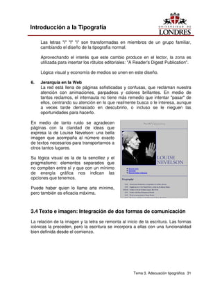Tema 3. Adecuación tipográfica 31
Introducción a la Tipografía
Las letras "i" "l" "i" son transformadas en miembros de un grupo familiar,
cambiando el diseño de la tipografía normal.
Aprovechando el interés que este cambio produce en el lector, la zona es
utilizada para insertar los rótulos editoriales: "A Reader's Digest Publication".
Lógica visual y economía de medios se unen en este diseño.
6. Jerarquía en la Web
La red está llena de páginas sofisticadas y confusas, que reclaman nuestra
atención con animaciones, parpadeos y colores brillantes. En medio de
tantos reclamos, el internauta no tiene más remedio que intentar "pasar" de
ellos, centrando su atención en lo que realmente busca o le interesa, aunque
a veces tarde demasiado en descubrirlo, o incluso se le nieguen las
oportunidades para hacerlo.
En medio de tanto ruido se agradecen
páginas con la claridad de ideas que
expresa la de Louise Nevelson: una bella
imagen que acompaña al número exacto
de textos necesarios para transportarnos a
otros tantos lugares.
Su lógica visual es la de la sencillez y el
pragmatismo: elementos separados que
no compiten entre sí y que con un mínimo
de energía gráfica nos indican las
opciones que tenemos.
Puede haber quien lo llame arte mínimo,
pero también es eficacia máxima.
3.4 Texto e imagen: Integración de dos formas de comunicación
La relación de la imagen y la letra se remonta al inicio de la escritura. Las formas
icónicas la preceden, pero la escritura se incorpora a ellas con una funcionalidad
bien definida desde el comienzo.
 
