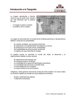 Tema 3. Adecuación tipográfica 32
Introducción a la Tipografía
La imagen reproducida o técnica,
contra lo que se suele creer, tiende a
ser más abstracta que la palabra.
Por ello:
- La imagen muestra y enseña.
- La palabra narra y explica.
La imagen se acomoda bien al mundo de los símbolos genéricos y representativos
debido a varias de sus propiedades:
- Su carácter analógico, que proyecta relaciones.
- Su adecuación a la representación del espacio y la forma.
- Su presencia en el mundo onírico: ambigüedad.
- Sus posibilidades de estructuración secuencial
- La rapidez con que transmite el mensaje
La palabra escrita se acomoda al mundo del relato, el desarrollo y la
argumentación debido a varias razones:
- Su dependencia del lenguaje oral.
- Su existencia lineal en el tiempo.
- La versatilidad de su gama de significados (semántica).
- La versatilidad estructural de su sentido lineal.
- La profundidad de sus conceptos.
- La mayor lentitud en la comunicación
Imágenes y letras generan estructuras mixtas de fuerte carácter. Su fuerza radica
en combinar rapidez de entrada con profundidad de contenidos.
- Existen combinaciones atípicas
- Y altamente funcionales
 