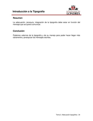 Tema 3. Adecuación tipográfica 34
Introducción a la Tipografía
Resumen
La adecuación, jerarquía, integración de la tipografía debe estar en función del
mensaje que se quiera comunicar.
Conclusión
Podemos valernos de la tipografía y de su manejo para poder hacer llegar más
claramente y jerarquizar los mensajes escritos.
 