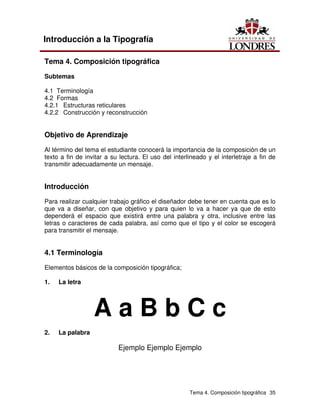 Tema 4. Composición tipográfica 35
Introducción a la Tipografía
Tema 4. Composición tipográfica
Subtemas
4.1 Terminología
4.2 Formas
4.2.1 Estructuras reticulares
4.2.2 Construcción y reconstrucción
Objetivo de Aprendizaje
Al término del tema el estudiante conocerá la importancia de la composición de un
texto a fin de invitar a su lectura. El uso del interlineado y el interletraje a fin de
transmitir adecuadamente un mensaje.
Introducción
Para realizar cualquier trabajo gráfico el diseñador debe tener en cuenta que es lo
que va a diseñar, con que objetivo y para quien lo va a hacer ya que de esto
dependerá el espacio que existirá entre una palabra y otra, inclusive entre las
letras o caracteres de cada palabra, así como que el tipo y el color se escogerá
para transmitir el mensaje.
4.1 Terminología
Elementos básicos de la composición tipográfica;
1. La letra
A a B b C c
2. La palabra
Ejemplo Ejemplo Ejemplo
 