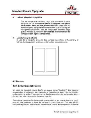 Tema 4. Composición tipográfica 36
Introducción a la Tipografía
3. La línea y la paleta tipográfica
Esto es una prueba con texto ciego que no merece la pena
leer para ver los resultados que se consiguen con ligeras
variaciones. Esto es una prueba con texto ciego que no
merece la pena leer para ver los resultados que se consiguen
con ligeras variaciones. Esto es una prueba con texto ciego
que no merece la pena leer para ver los resultados que se
consiguen con ligeras variaciones.
4. La columna y la retícula
El uso de la tipografía presenta dos campos específicos: el funcional y el
icónico. Ambos pueden funcionar en conjunto o separadamente.
4.2 Formas
4.2.1 Estructuras reticulares
Un juego de tipos del mismo diseño se conoce como "fundición". Los tipos se
almacenaban en cajas con las minúsculas en las cajas de abajo y las mayúsculas
en las cajas de arriba. En consecuencia, las letras minúsculas se llamaron letras
de caja baja y las mayúsculas, letras de caja alta.
Después se reunieron las letras para formar palabras en una regleta.(una guía),
una vez que creaban la linea se transfería a una galerada. Una vez estaba
completa la galerada se hacía una impresión de control. Esta impresión se llamab
 