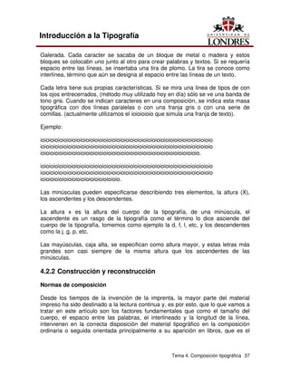 Tema 4. Composición tipográfica 37
Introducción a la Tipografía
Galerada. Cada caracter se sacaba de un bloque de metal o madera y estos
bloques se colocabn uno junto al otro para crear palabras y textos. Si se requería
espacio entre las líneas, se insertaba una tira de plomo. La tira se conoce como
interlínea, término que aún se designa al espacio entre las líneas de un texto.
Cada letra tiene sus propias características. Si se mira una linea de tipos de con
los ojos entrecerrados, (método muy utilizado hoy en día) sólo se ve una banda de
tono gris. Cuando se indican caracteres en una composición, se indica esta masa
tipográfica con dos líneas paralelas o con una franja gris o con una serie de
comillas. (actualmente utilizamos el ioioioioio que simula una franja de texto).
Ejemplo:
ioioioioioioioioioioioioioioioioioioioioioioioioioioioioioioioioioioioioioioio
ioioioioioioioioioioioioioioioioioioioioioioioioioioioioioioioioioioioioioioio
ioioioioioioioioioioioioioioioioioioioioioioioioioioioioioioioioioioioio.
ioioioioioioioioioioioioioioioioioioioioioioioioioioioioioioioioioioioioioioio
ioioioioioioioioioioioioioioioioioioioioioioioioioioioioioioioioioioioioioioio
ioioioioioioioioioioioioioioioioioio.
Las minúsculas pueden especificarse describiendo tres elementos, la altura (X),
los ascendentes y los descendentes.
La altura x es la altura del cuerpo de la tipografía, de una minúscula, el
ascendente es un rasgo de la tipografía como el término lo dice asciende del
cuerpo de la tipografía, tomemos como ejemplo la d, f, l, etc, y los descendentes
como la j, g, p, etc.
Las mayúsculas, caja alta, se especifican como altura mayor, y estas letras más
grandes son casi siempre de la misma altura que los ascendentes de las
minúsculas.
4.2.2 Construcción y reconstrucción
Normas de composición
Desde los tiempos de la invención de la imprenta, la mayor parte del material
impreso ha sido destinado a la lectura continua y, es por esto, que lo que vamos a
tratar en este artículo son los factores fundamentales que como el tamaño del
cuerpo, el espacio entre las palabras, el interlineado y la longitud de la línea,
intervienen en la correcta disposición del material tipográfico en la composición
ordinaria o seguida orientada principalmente a su aparición en libros, que es el
 