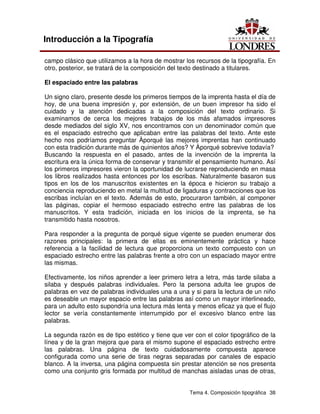 Tema 4. Composición tipográfica 38
Introducción a la Tipografía
campo clásico que utilizamos a la hora de mostrar los recursos de la tipografía. En
otro, posterior, se tratará de la composición del texto destinado a titulares.
El espaciado entre las palabras
Un signo claro, presente desde los primeros tiempos de la imprenta hasta el día de
hoy, de una buena impresión y, por extensión, de un buen impresor ha sido el
cuidado y la atención dedicadas a la composición del texto ordinario. Si
examinamos de cerca los mejores trabajos de los más afamados impresores
desde mediados del siglo XV, nos encontramos con un denominador común que
es el espaciado estrecho que aplicaban entre las palabras del texto. Ante este
hecho nos podríamos preguntar Àporqué las mejores imprentas han continuado
con esta tradición durante más de quinientos años? Y Àporqué sobrevive todavía?
Buscando la respuesta en el pasado, antes de la invención de la imprenta la
escritura era la única forma de conservar y transmitir el pensamiento humano. Así
los primeros impresores vieron la oportunidad de lucrarse reproduciendo en masa
los libros realizados hasta entonces por los escribas. Naturalmente basaron sus
tipos en los de los manuscritos existentes en la época e hicieron su trabajo a
conciencia reproduciendo en metal la multitud de ligaduras y contracciones que los
escribas incluían en el texto. Además de esto, procuraron también, al componer
las páginas, copiar el hermoso espaciado estrecho entre las palabras de los
manuscritos. Y esta tradición, iniciada en los inicios de la imprenta, se ha
transmitido hasta nosotros.
Para responder a la pregunta de porqué sigue vigente se pueden enumerar dos
razones principales: la primera de ellas es eminentemente práctica y hace
referencia a la facilidad de lectura que proporciona un texto compuesto con un
espaciado estrecho entre las palabras frente a otro con un espaciado mayor entre
las mismas.
Efectivamente, los niños aprender a leer primero letra a letra, más tarde silaba a
silaba y después palabras individuales. Pero la persona adulta lee grupos de
palabras en vez de palabras individuales una a una y si para la lectura de un niño
es deseable un mayor espacio entre las palabras así como un mayor interlineado,
para un adulto esto supondría una lectura más lenta y menos eficaz ya que el flujo
lector se vería constantemente interrumpido por el excesivo blanco entre las
palabras.
La segunda razón es de tipo estético y tiene que ver con el color tipográfico de la
línea y de la gran mejora que para el mismo supone el espaciado estrecho entre
las palabras. Una página de texto cuidadosamente compuesta aparece
configurada como una serie de tiras negras separadas por canales de espacio
blanco. A la inversa, una página compuesta sin prestar atención se nos presenta
como una conjunto gris formada por multitud de manchas aisladas unas de otras,
 