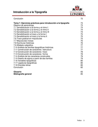 Índice 3
Introducción a la Tipografía
Conclusión 72
Tema 7. Ejercicios prácticos para introducción a la tipografía 73
Objetivo de aprendizaje 73
7.1 Sensibilización a la forma y el ritmo I 73
7.2 Sensibilización a la forma y el ritmo II 74
7.3 Sensibilización a la forma y el ritmo III 74
7.4 Sensibilización al trazo y la forma I 75
7.5 Sensibilización al trazo y la forma II 75
7.6 Trazo gradual en mayúsculas 75
7.7 Mayúsculas incisas 76
7.8 Escrituras históricas 76
7.9 Alfabeto caligráfico 77
7.10 Análisis de familias tipográficas históricas 77
7.11 Construcción de caracteres / estructura 77
7.12 Construcción de caracteres / trazo 78
7.13 Construcción de caracteres / forma 78
7.14 Análisis de los caracteres construidos 79
7.15 Diseño de signos a partir de dos familias 79
7.16 Variables tipográficas 80
7.17 Ligaduras tipográficas 80
7.18 Grandes letras 80
Conclusión 82
Glosario 83
Bibliografía general 85
 