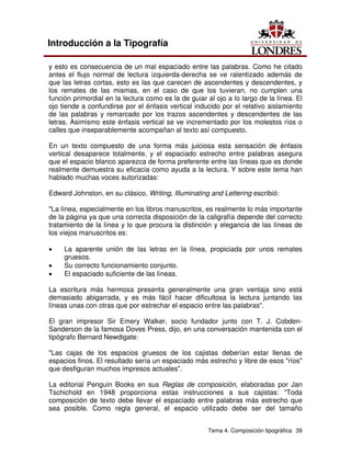 Tema 4. Composición tipográfica 39
Introducción a la Tipografía
y esto es consecuencia de un mal espaciado entre las palabras. Como he citado
antes el flujo normal de lectura izquierda-derecha se ve ralentizado además de
que las letras cortas, esto es las que carecen de ascendentes y descendentes, y
los remates de las mismas, en el caso de que los tuvieran, no cumplen una
función primordial en la lectura como es la de guiar al ojo a lo largo de la línea. El
ojo tiende a confundirse por el énfasis vertical inducido por el relativo aislamiento
de las palabras y remarcado por los trazos ascendentes y descendentes de las
letras. Asimismo este énfasis vertical se ve incrementado por los molestos ríos o
calles que inseparablemente acompañan al texto así compuesto.
En un texto compuesto de una forma más juiciosa esta sensación de énfasis
vertical desaparece totalmente, y el espaciado estrecho entre palabras asegura
que el espacio blanco aparezca de forma preferente entre las líneas que es donde
realmente demuestra su eficacia como ayuda a la lectura. Y sobre este tema han
hablado muchas voces autorizadas:
Edward Johnston, en su clásico, Writing, Illuminating and Lettering escribió:
"La línea, especialmente en los libros manuscritos, es realmente lo más importante
de la página ya que una correcta disposición de la caligrafía depende del correcto
tratamiento de la línea y lo que procura la distinción y elegancia de las líneas de
los viejos manuscritos es:
• La aparente unión de las letras en la línea, propiciada por unos remates
gruesos.
• Su correcto funcionamiento conjunto.
• El espaciado suficiente de las líneas.
La escritura más hermosa presenta generalmente una gran ventaja sino está
demasiado abigarrada, y es más fácil hacer dificultosa la lectura juntando las
líneas unas con otras que por estrechar el espacio entre las palabras".
El gran impresor Sir Emery Walker, socio fundador junto con T. J. Cobden-
Sanderson de la famosa Doves Press, dijo, en una conversación mantenida con el
tipógrafo Bernard Newdigate:
"Las cajas de los espacios gruesos de los cajistas deberían estar llenas de
espacios finos. El resultado sería un espaciado más estrecho y libre de esos "ríos"
que desfiguran muchos impresos actuales".
La editorial Penguin Books en sus Reglas de composición, elaboradas por Jan
Tschichold en 1948 proporciona estas instrucciones a sus cajistas: "Toda
composición de texto debe llevar el espaciado entre palabras más estrecho que
sea posible. Como regla general, el espacio utilizado debe ser del tamaño
 